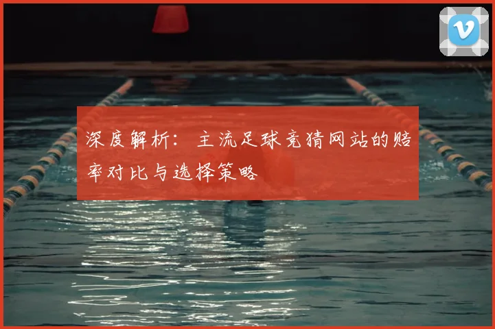 深度解析：主流足球竞猜网站的赔率对比与选择策略